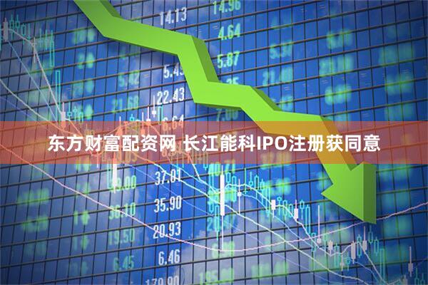 东方财富配资网 长江能科IPO注册获同意