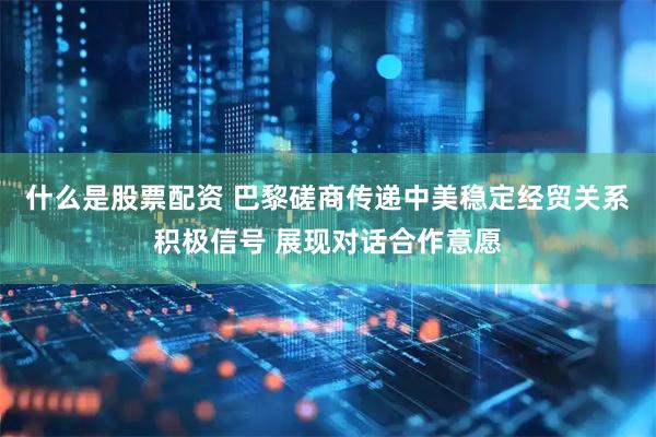 什么是股票配资 巴黎磋商传递中美稳定经贸关系积极信号 展现对话合作意愿