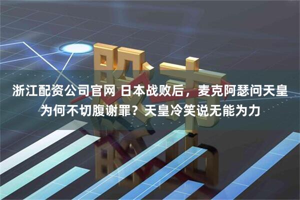 浙江配资公司官网 日本战败后，麦克阿瑟问天皇为何不切腹谢罪？天皇冷笑说无能为力