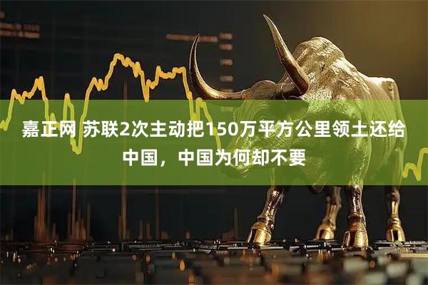 嘉正网 苏联2次主动把150万平方公里领土还给中国，中国为何却不要
