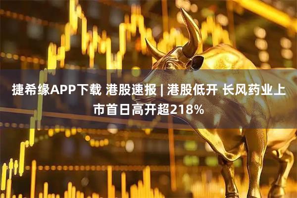 捷希缘APP下载 港股速报 | 港股低开 长风药业上市首日高开超218%