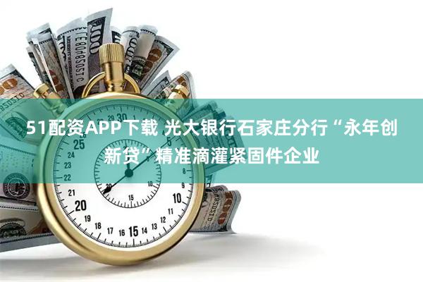51配资APP下载 光大银行石家庄分行“永年创新贷”精准滴灌紧固件企业