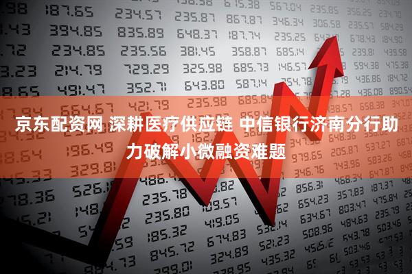 京东配资网 深耕医疗供应链 中信银行济南分行助力破解小微融资难题