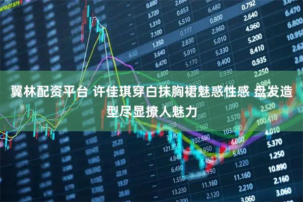 翼林配资平台 许佳琪穿白抹胸裙魅惑性感 盘发造型尽显撩人魅力