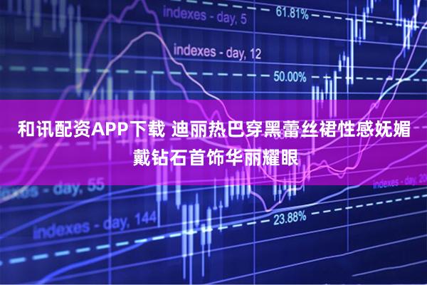 和讯配资APP下载 迪丽热巴穿黑蕾丝裙性感妩媚 戴钻石首饰华丽耀眼