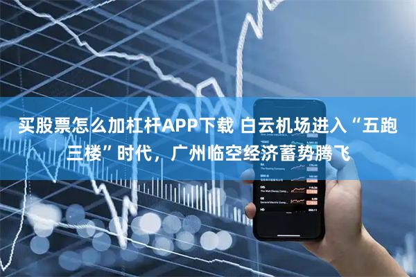 买股票怎么加杠杆APP下载 白云机场进入“五跑三楼”时代，广州临空经济蓄势腾飞