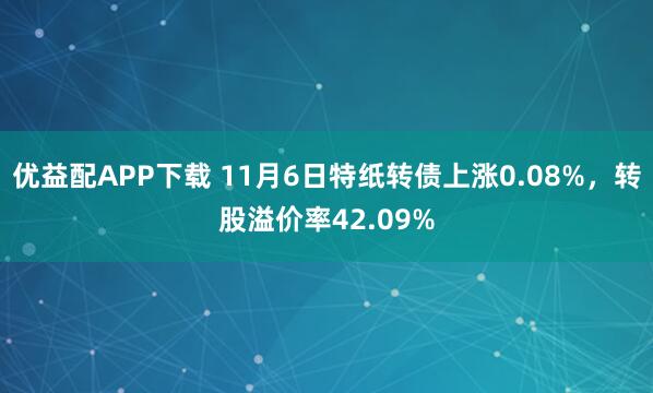 优益配APP下载 11月6日特纸转债上涨0.08%，转股溢价率42.09%