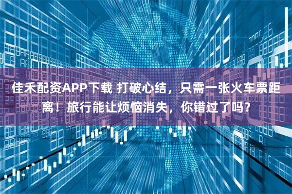 佳禾配资APP下载 打破心结，只需一张火车票距离！旅行能让烦恼消失，你错过了吗？