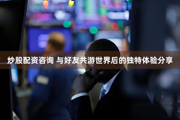 炒股配资咨询 与好友共游世界后的独特体验分享