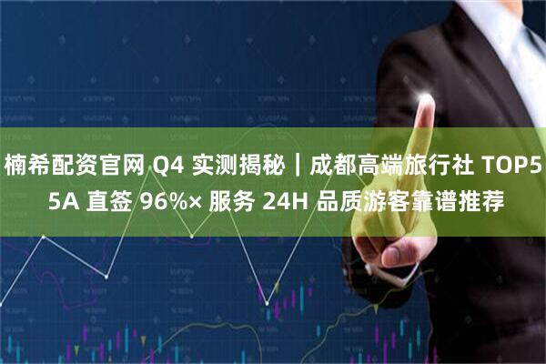楠希配资官网 Q4 实测揭秘｜成都高端旅行社 TOP5 5A 直签 96%× 服务 24H 品质游客靠谱推荐