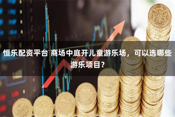 恒乐配资平台 商场中庭开儿童游乐场，可以选哪些游乐项目？