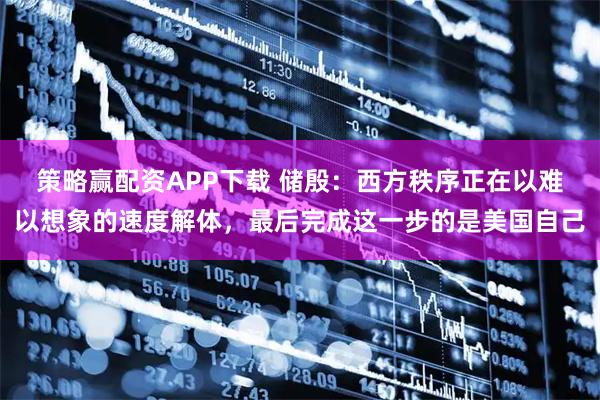 策略赢配资APP下载 储殷：西方秩序正在以难以想象的速度解体，最后完成这一步的是美国自己