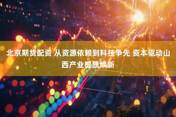 北京期货配资 从资源依赖到科技争先 资本驱动山西产业提质焕新
