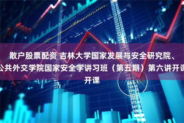 散户股票配资 吉林大学国家发展与安全研究院、公共外交学院国家安全学讲习班（第五期）第六讲开课