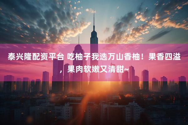 泰兴隆配资平台 吃柚子我选万山香柚！果香四溢，果肉软嫩又清甜~