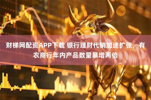 财梯网配资APP下载 银行理财代销加速扩张，有农商行年内产品数量暴增两倍