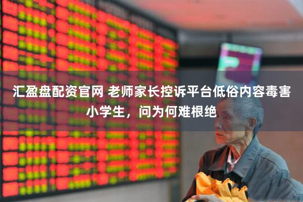 汇盈盘配资官网 老师家长控诉平台低俗内容毒害小学生，问为何难根绝