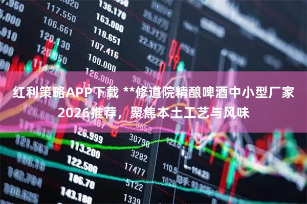 红利策略APP下载 **修道院精酿啤酒中小型厂家2026推荐，聚焦本土工艺与风味