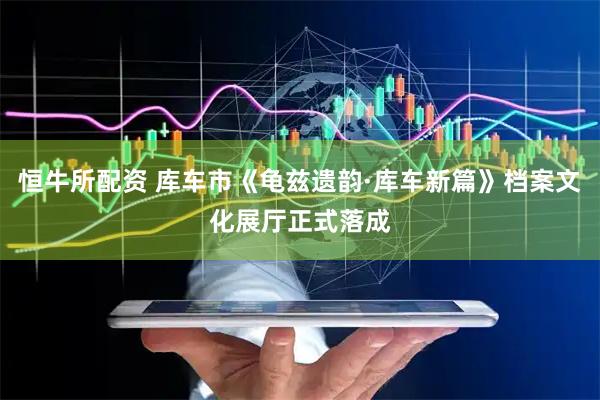 恒牛所配资 库车市《龟兹遗韵·库车新篇》档案文化展厅正式落成