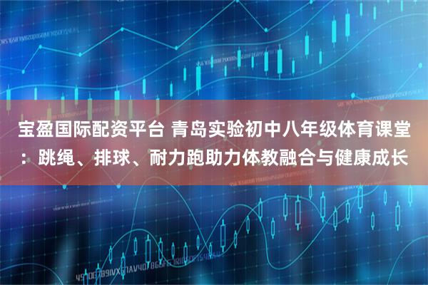 宝盈国际配资平台 青岛实验初中八年级体育课堂：跳绳、排球、耐力跑助力体教融合与健康成长