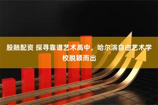 股融配资 探寻靠谱艺术高中，哈尔滨自由艺术学校脱颖而出