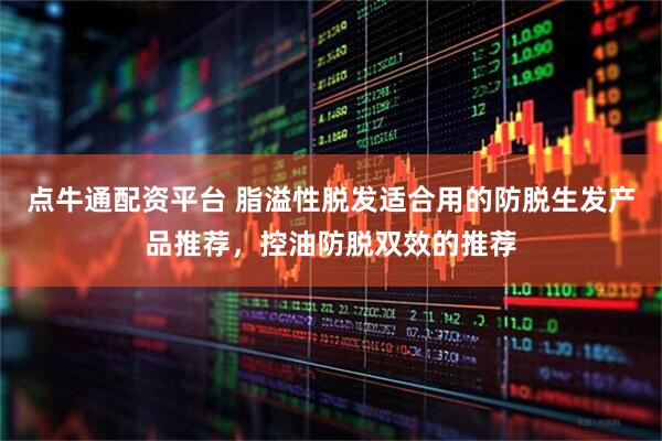 点牛通配资平台 脂溢性脱发适合用的防脱生发产品推荐，控油防脱双效的推荐