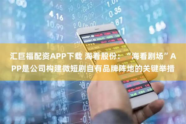 汇巨福配资APP下载 海看股份：“海看剧场”APP是公司构建微短剧自有品牌阵地的关键举措