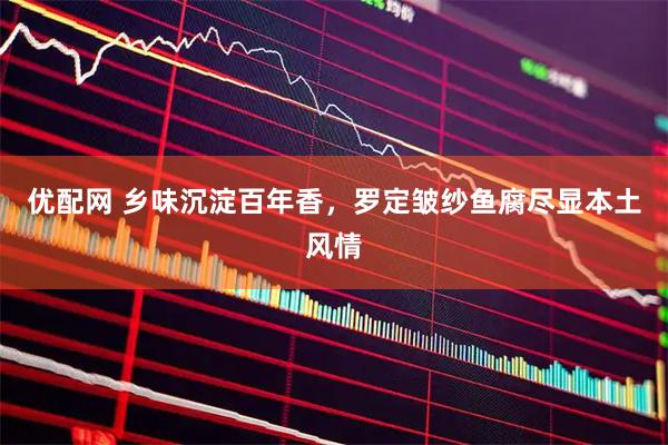 优配网 乡味沉淀百年香，罗定皱纱鱼腐尽显本土风情