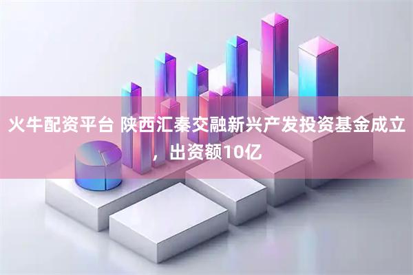 火牛配资平台 陕西汇秦交融新兴产发投资基金成立，出资额10亿
