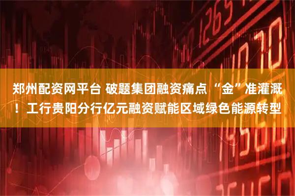 郑州配资网平台 破题集团融资痛点 “金”准灌溉！工行贵阳分行亿元融资赋能区域绿色能源转型